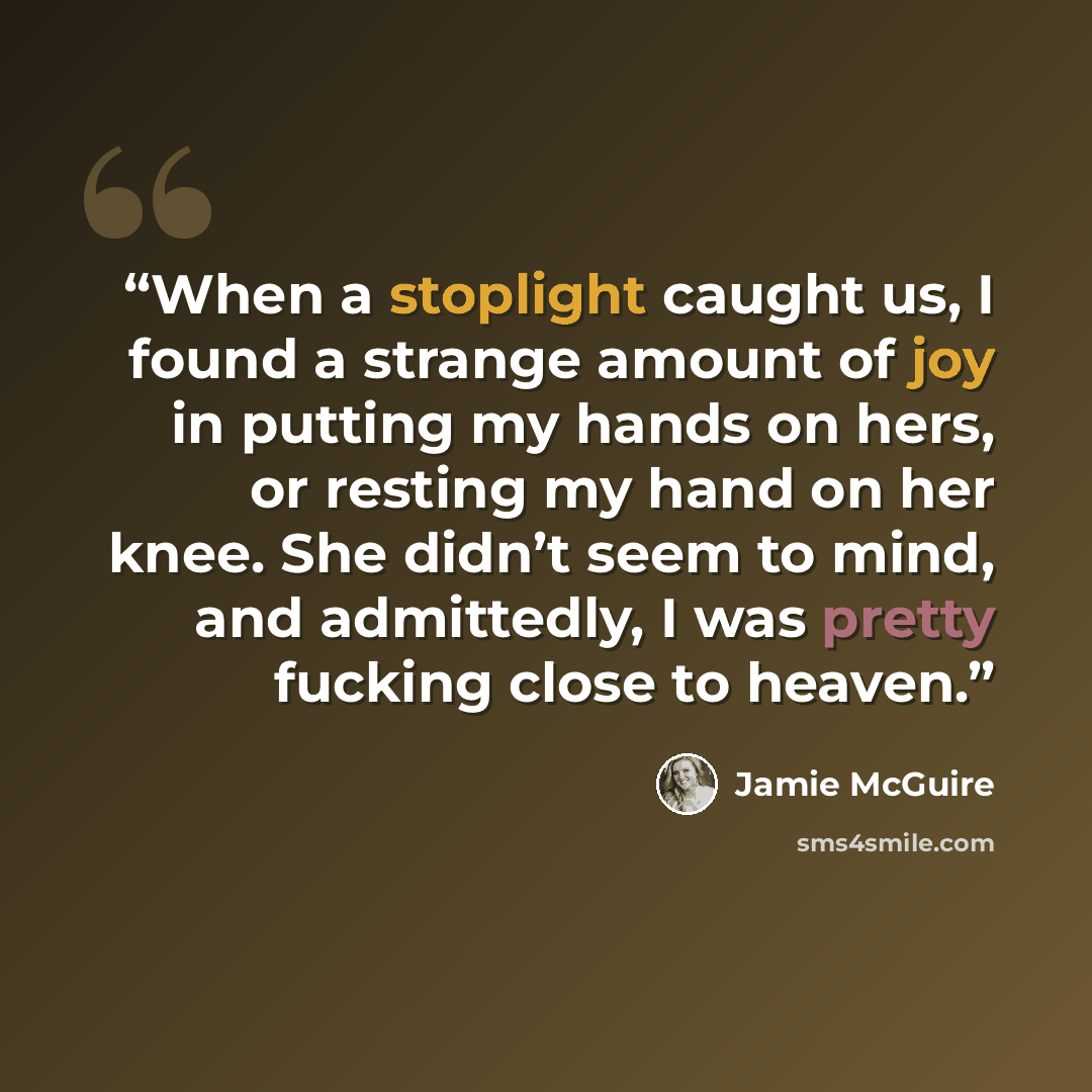 “When a stoplight caught us, I found a strange amount of joy in putting my hands on hers, or resting my hand on her knee. She didn’t seem to mind, and admittedly, I was pretty fucking close to heaven.” quote by Jamie McGuire