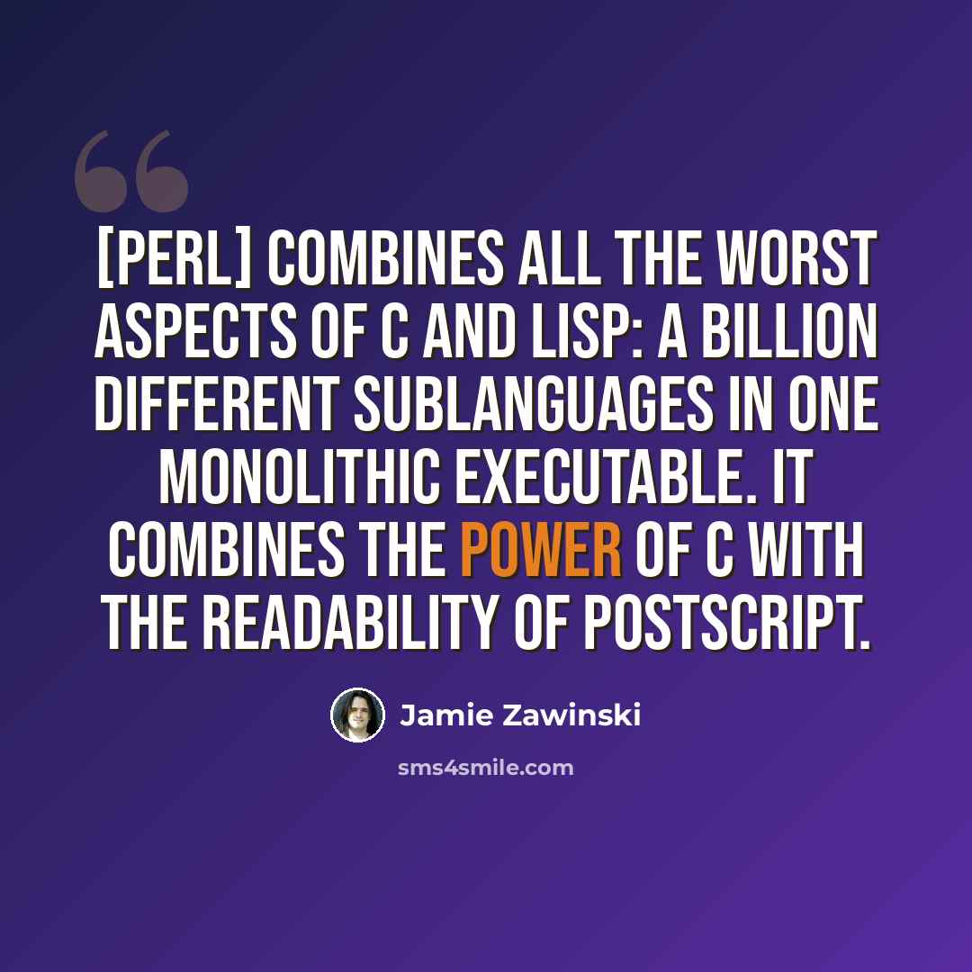 “[Perl] combines all the worst aspects of C and Lisp: a billion different sublanguages in one monolithic executable. It combines the power of C with the readability of PostScript.” quote by Jamie Zawinski