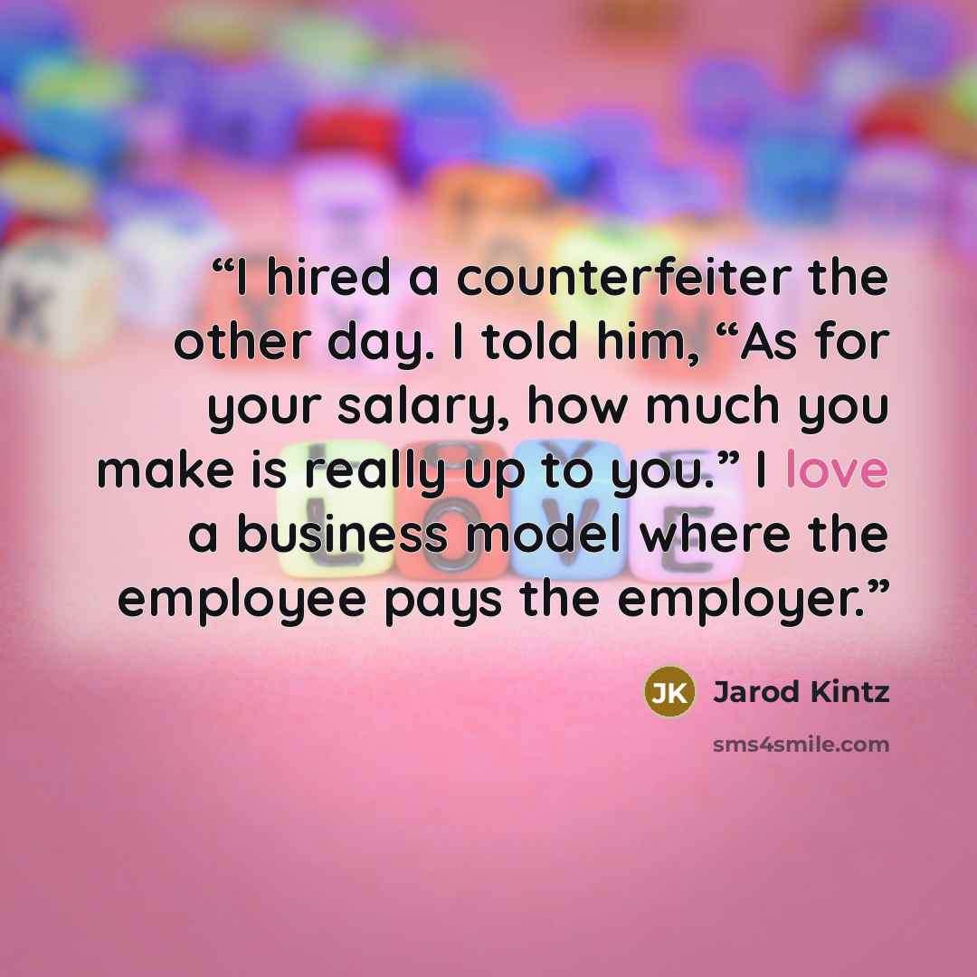“I hired a counterfeiter the other day. I told him, “As for your salary, how much you make is really up to you.” I love a business model where the employee pays the employer.” quote by Jarod Kintz