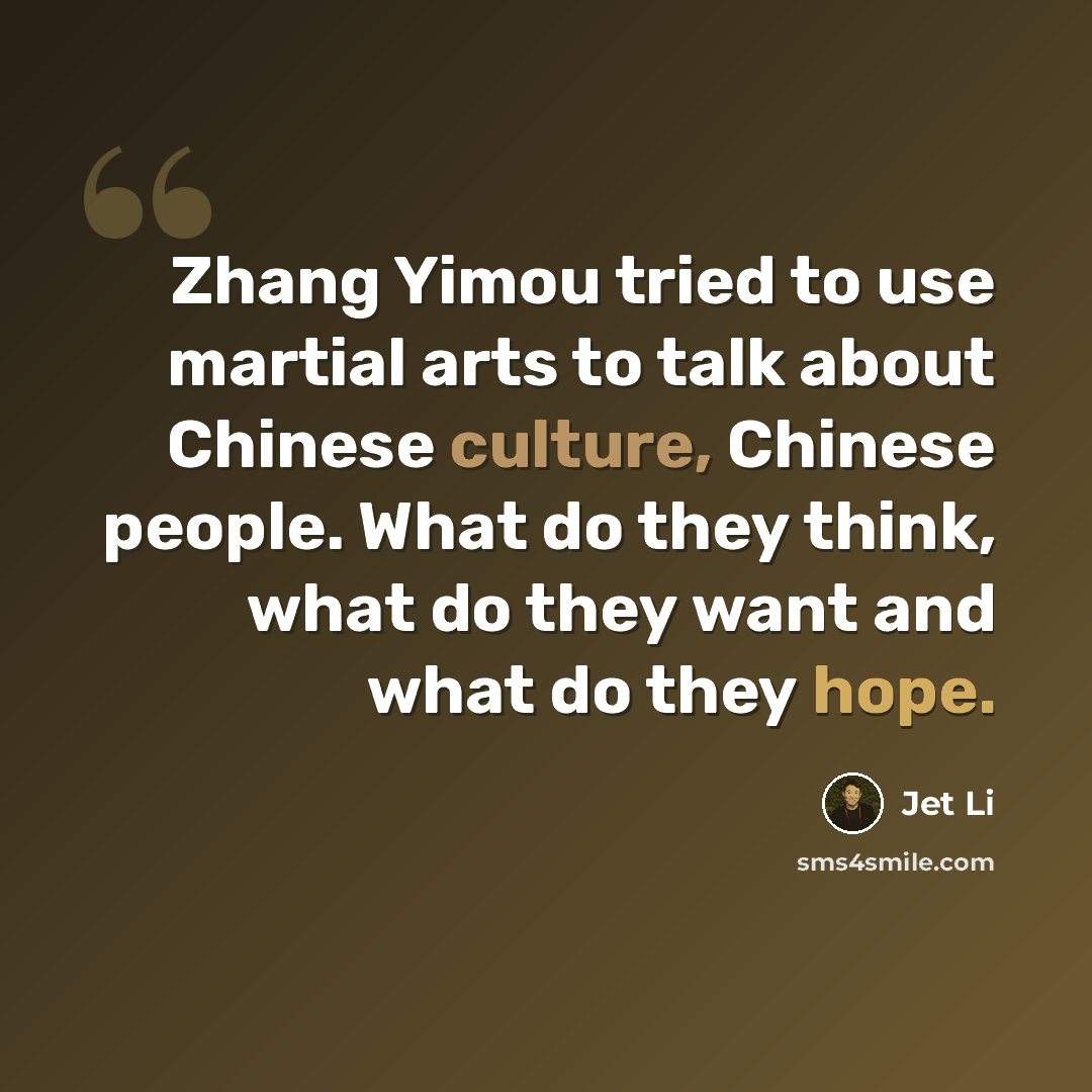 “Zhang Yimou tried to use martial arts to talk about Chinese culture, Chinese people. What do they think, what do they want and what do they hope.” quote by Jet Li