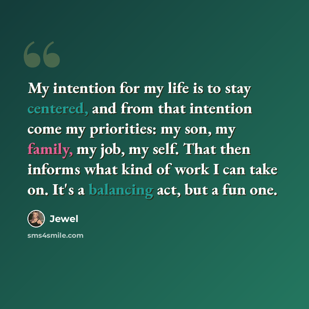 “My intention for my life is to stay centered, and from that intention come my priorities: my son, my family, my job, my self. That then informs what kind of work I can take on. It's a balancing act, but a fun one.” quote by Jewel