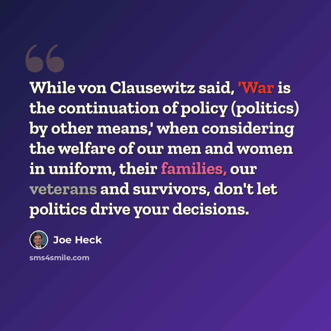 “While von Clausewitz said, 'War is the continuation of policy (politics) by other means,' when considering the welfare of our men and women in uniform, their families, our veterans and survivors, don't let politics drive your decisions.” quote by Joe Heck