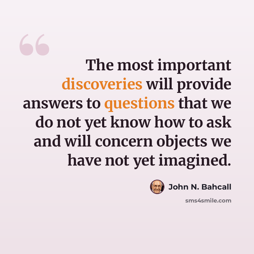 “The most important discoveries will provide answers to questions that we do not yet know how to ask and will concern objects we have not yet imagined.” quote by John N. Bahcall