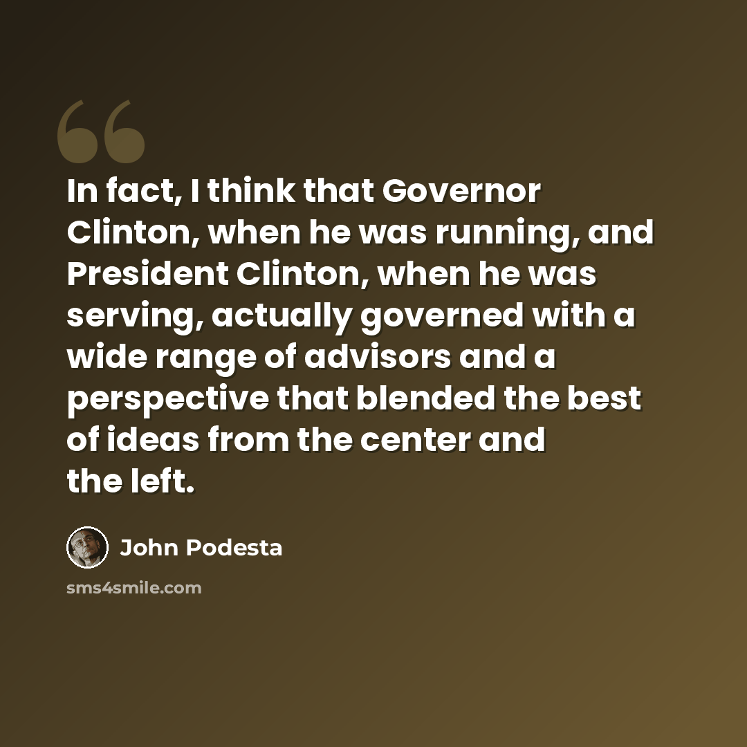 “In fact, I think that Governor Clinton, when he was running, and President Clinton, when he was serving, actually governed with a wide range of advisors and a perspective that blended the best of ideas from the center and the left.” quote by John Podesta