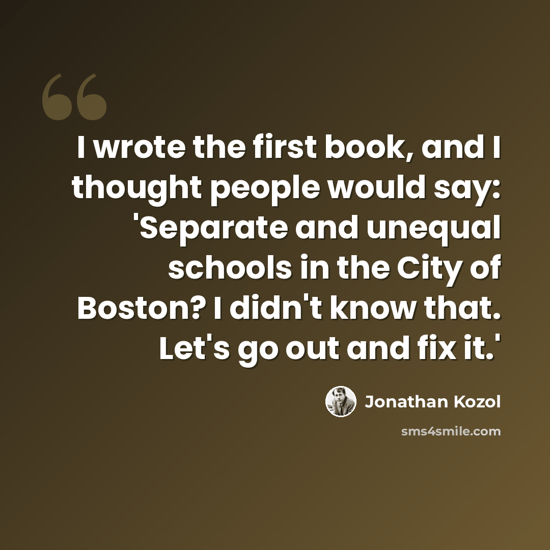 “I wrote the first book, and I thought people would say: 'Separate and unequal schools in the City of Boston? I didn't know that. Let's go out and fix it.'” quote by Jonathan Kozol
