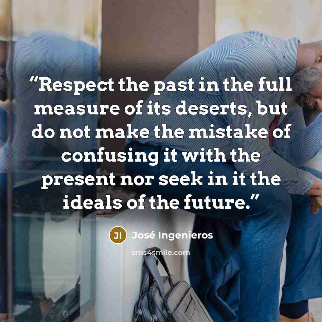 “Respect the past in the full measure of its deserts, but do not make the mistake of confusing it with the present nor seek in it the ideals of the future.” quote by Jose Ingenieros