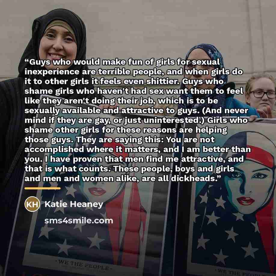 “Guys who would make fun of girls for sexual inexperience are terrible people, and when girls do it to other girls it feels even shittier. Guys who shame girls who haven't had sex want them to feel like they aren't doing their job, which is to be sexually available and attractive to guys. (And…” quote by Katie Heaney