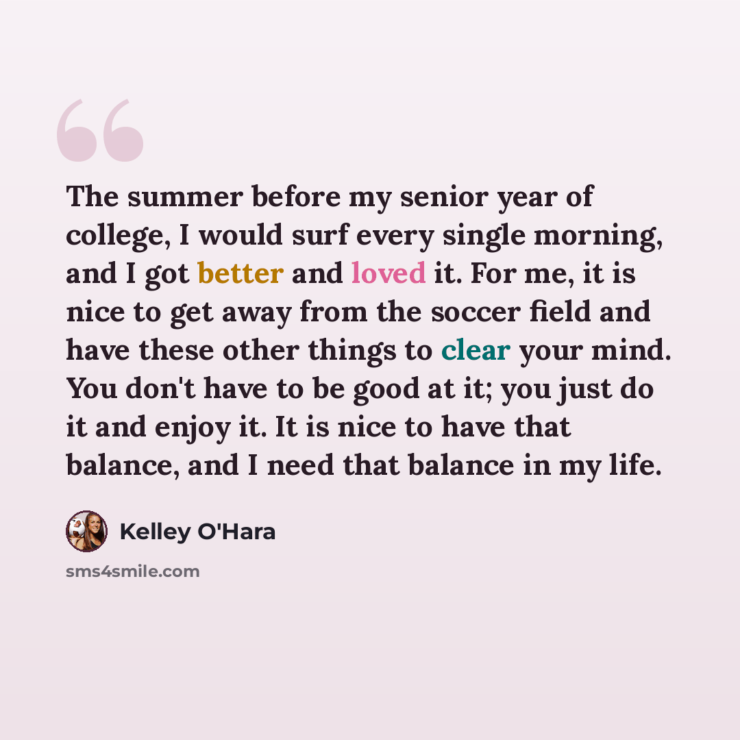 “The summer before my senior year of college, I would surf every single morning, and I got better and loved it. For me, it is nice to get away from the soccer field and have these other things to clear your mind. You don't have to be good at it; you just do it and enjoy it. It is nice to have that…” quote by Kelley O'Hara