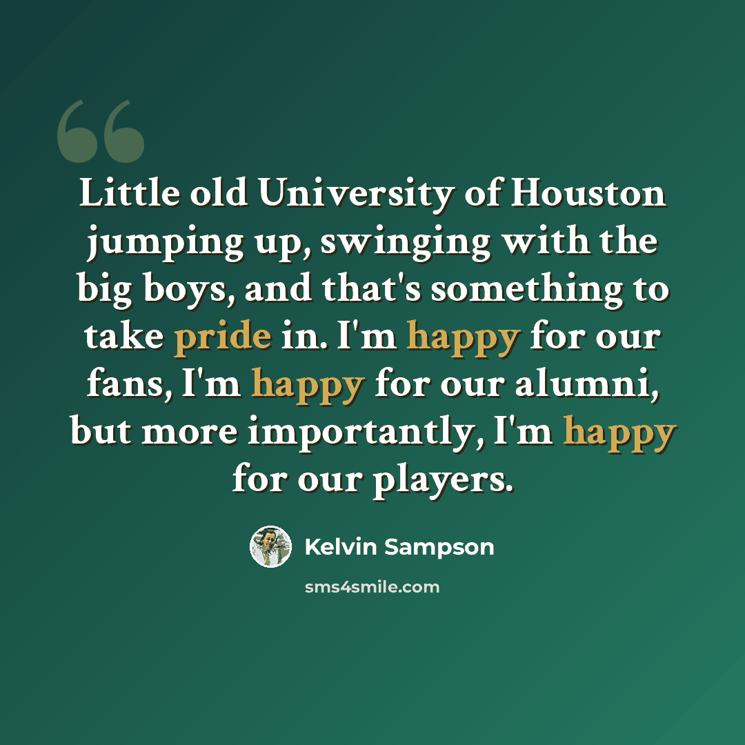 “Little old University of Houston jumping up, swinging with the big boys, and that's something to take pride in. I'm happy for our fans, I'm happy for our alumni, but more importantly, I'm happy for our players.” quote by Kelvin Sampson