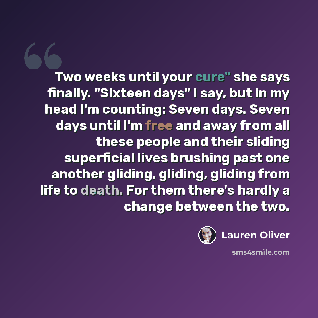 “Two weeks until your cure" she says finally. "Sixteen days" I say, but in my head I'm counting: Seven days. Seven days until I'm free and away from all these people and their sliding superficial lives brushing past one another gliding, gliding, gliding from life to death. For them there's hardly a…” quote by Lauren Oliver