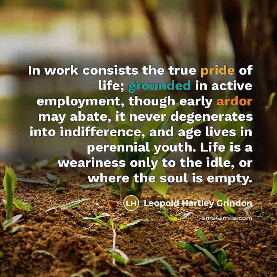“In work consists the true pride of life; grounded in active employment, though early ardor may abate, it never degenerates into indifference, and age lives in perennial youth. Life is a weariness only to the idle, or where the soul is empty.” quote by Leopold Hartley Grindon