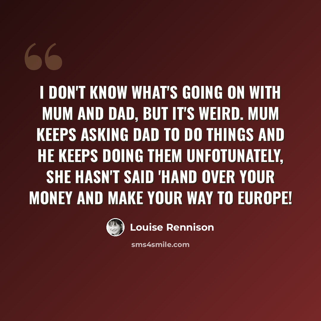 “I don't know what's going on with Mum and Dad, but it's weird. Mum keeps asking Dad to do things and he keeps doing them Unfotunately, she hasn't said 'Hand over your money and make your way to Europe!” quote by Louise Rennison