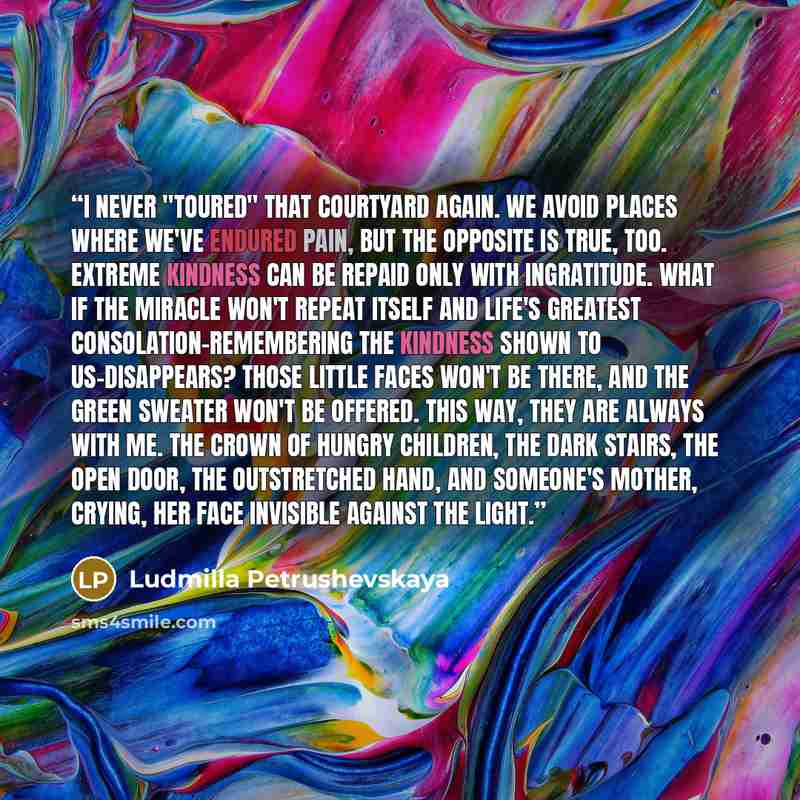 “I never "toured" that courtyard again. We avoid places where we've endured pain, but the opposite is true, too. Extreme kindness can be repaid only with ingratitude. What if the miracle won't repeat itself and life's greatest consolation-remembering the kindness shown to us-disappears? Those…” quote by Ludmilla Petrushevskaya