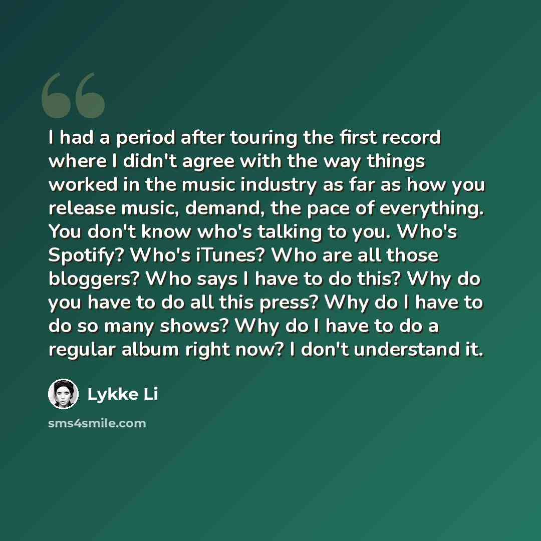 “I had a period after touring the first record where I didn't agree with the way things worked in the music industry as far as how you release music, demand, the pace of everything. You don't know who's talking to you. Who's Spotify? Who's iTunes? Who are all those bloggers? Who says I have to do…” quote by Lykke Li