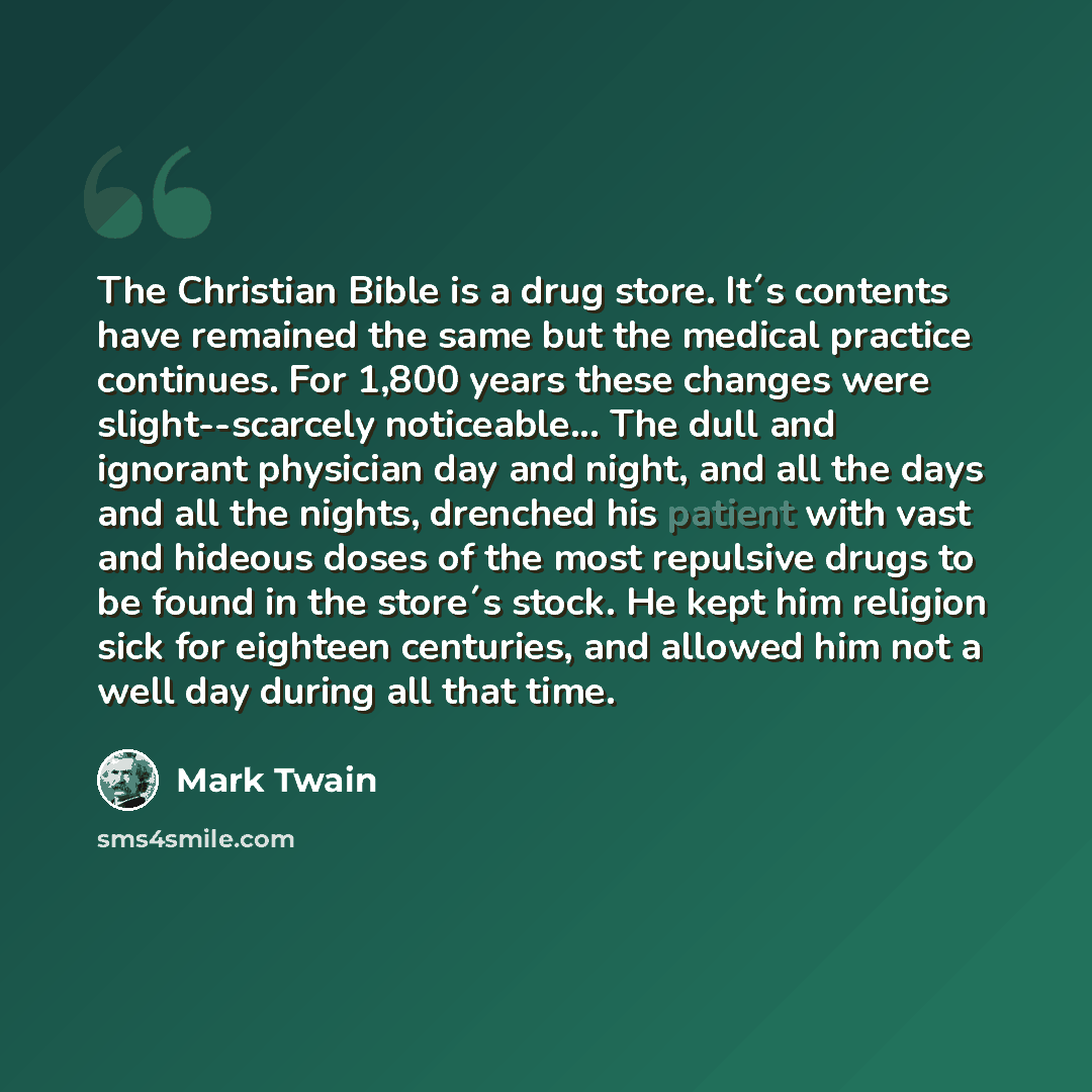 “The Christian Bible is a drug store. It´s contents have remained the same but the medical practice continues. For 1,800 years these changes were slight--scarcely noticeable... The dull and ignorant physician day and night, and all the days and all the nights, drenched his patient with vast and…” quote by Mark Twain