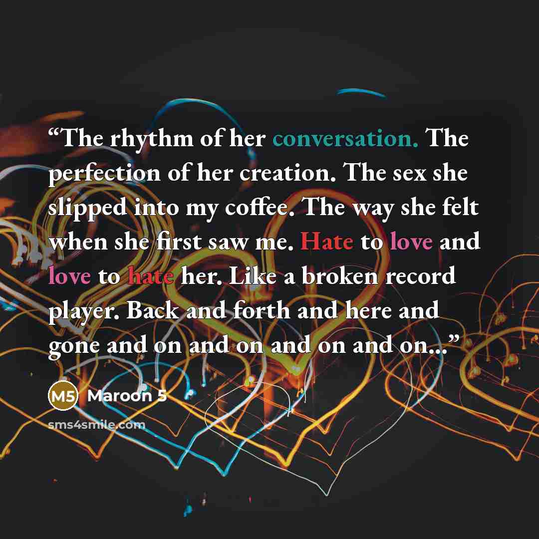 “The rhythm of her conversation. The perfection of her creation. The sex she slipped into my coffee. The way she felt when she first saw me. Hate to love and love to hate her. Like a broken record player. Back and forth and here and gone and on and on and on and on...” quote by Maroon 5