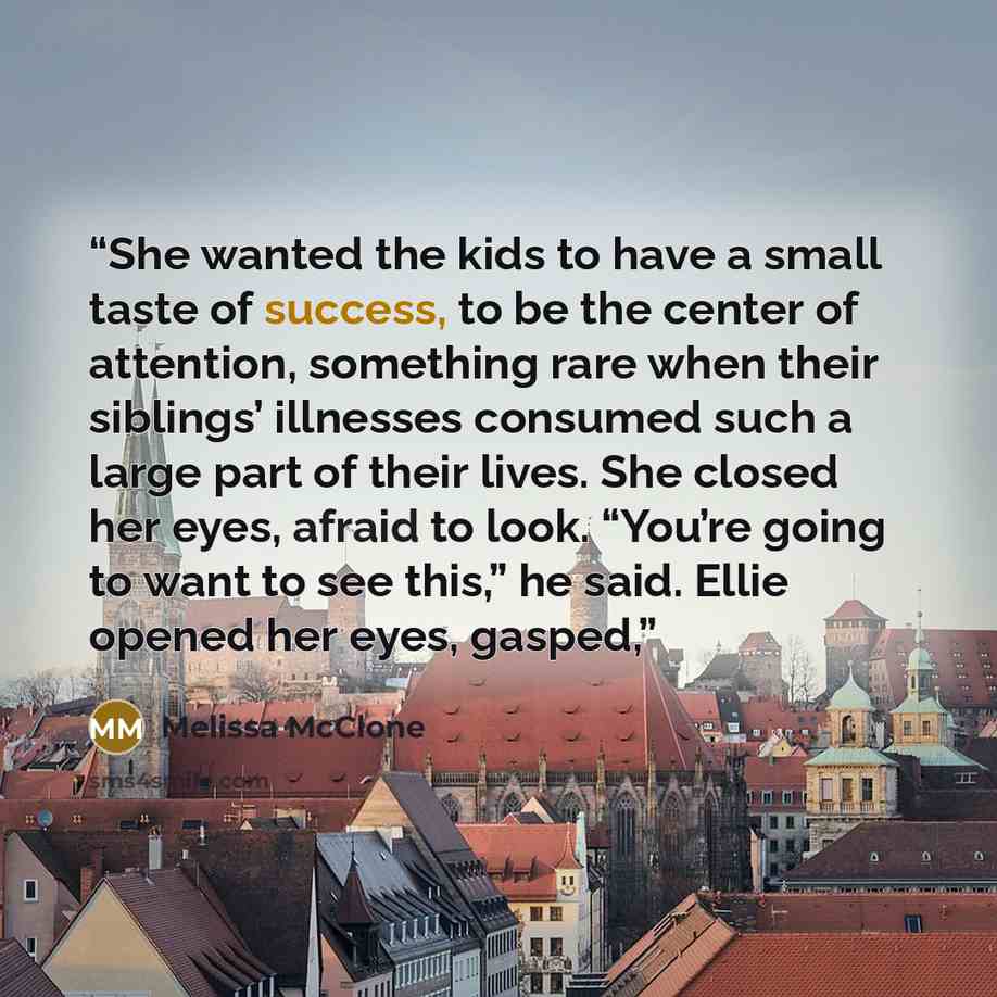 “She wanted the kids to have a small taste of success, to be the center of attention, something rare when their siblings’ illnesses consumed such a large part of their lives. She closed her eyes, afraid to look. “You’re going to want to see this,” he said. Ellie opened her eyes, gasped,” quote by Melissa McClone