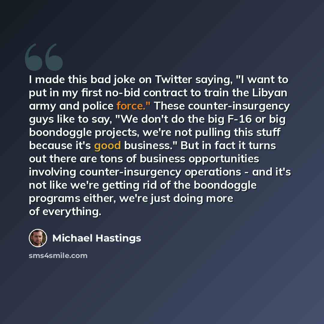 “I made this bad joke on Twitter saying, "I want to put in my first no-bid contract to train the Libyan army and police force." These counter-insurgency guys like to say, "We don't do the big F-16 or big boondoggle projects, we're not pulling this stuff because it's good business." But in fact it…” quote by Michael Hastings