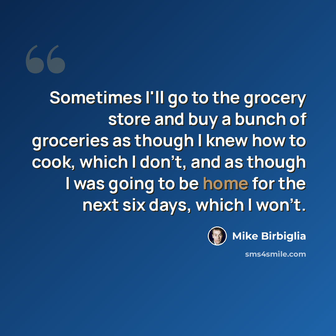 “Sometimes I'll go to the grocery store and buy a bunch of groceries as though I knew how to cook, which I don't, and as though I was going to be home for the next six days, which I won't.” quote by Mike Birbiglia