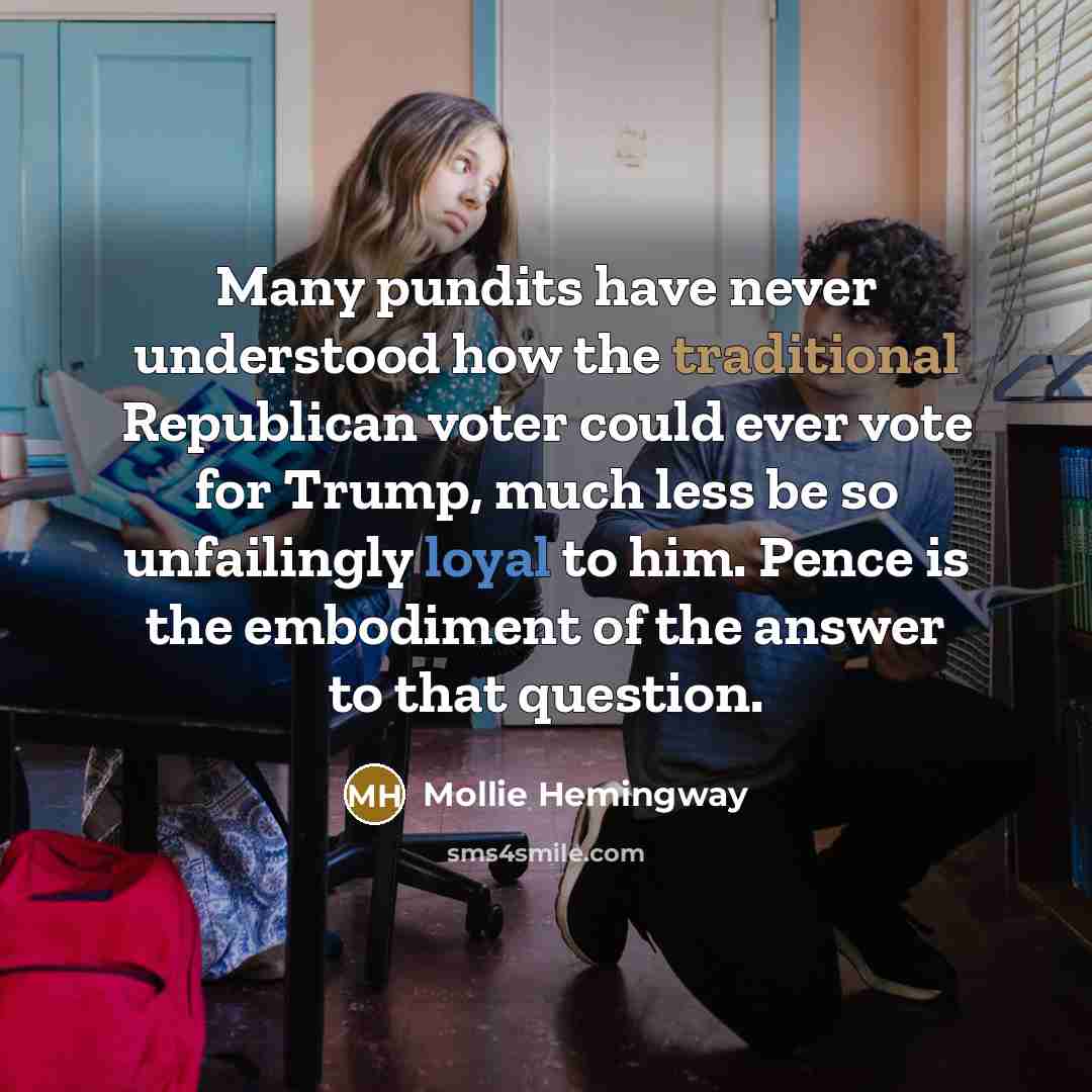 “Many pundits have never understood how the traditional Republican voter could ever vote for Trump, much less be so unfailingly loyal to him. Pence is the embodiment of the answer to that question.” quote by Mollie Hemingway