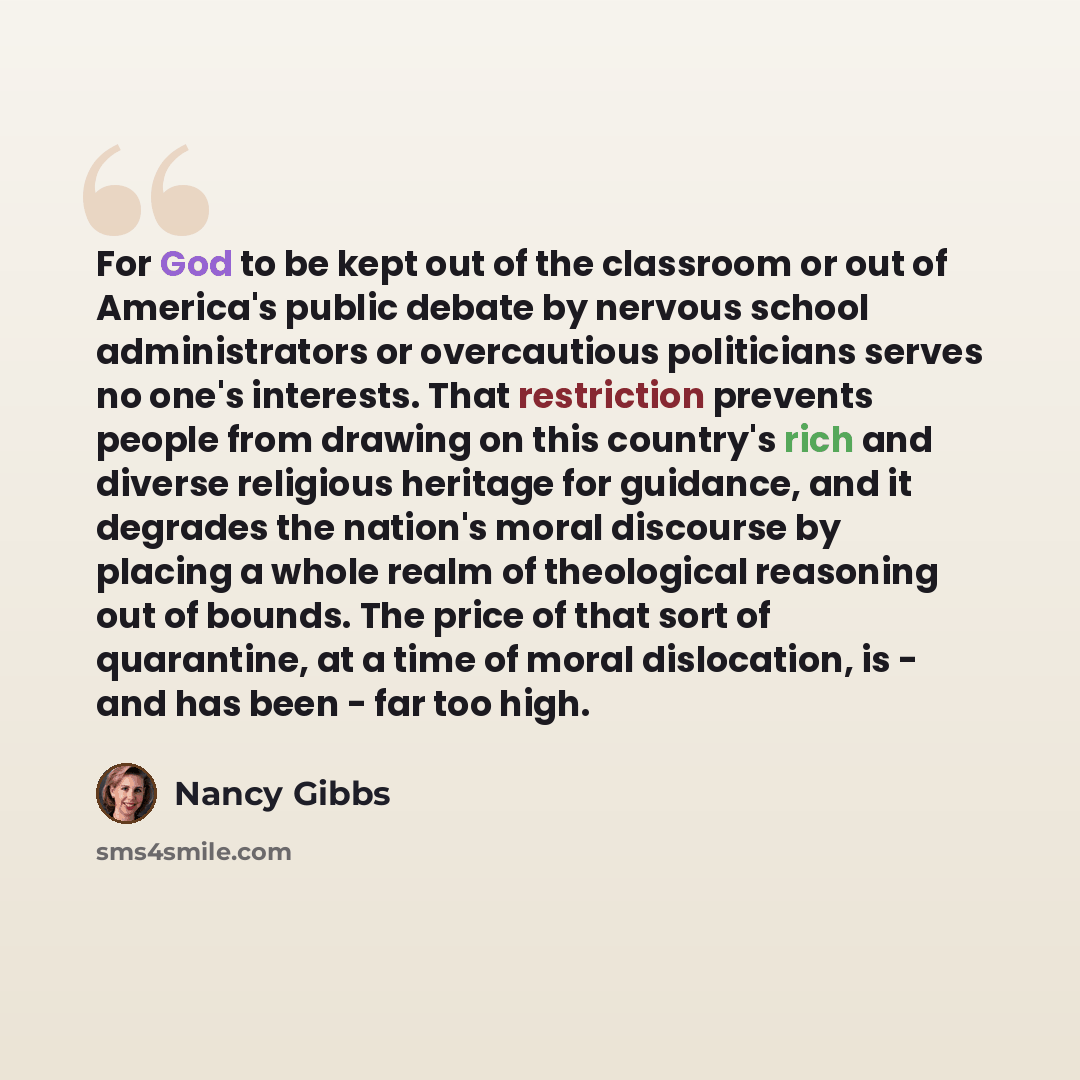 “For God to be kept out of the classroom or out of America's public debate by nervous school administrators or overcautious politicians serves no one's interests. That restriction prevents people from drawing on this country's rich and diverse religious heritage for guidance, and it degrades the…” quote by Nancy Gibbs