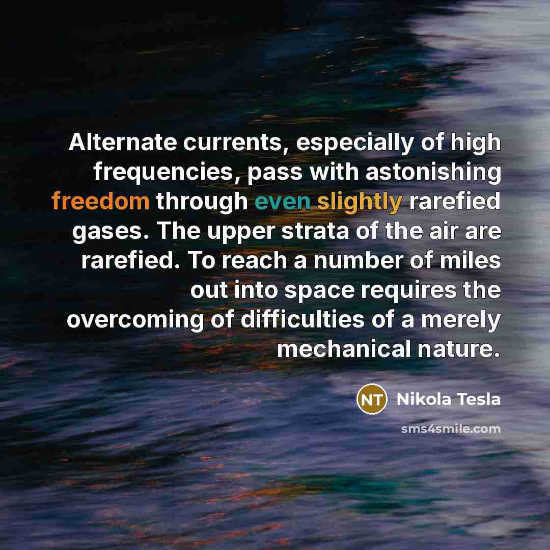 “Alternate currents, especially of high frequencies, pass with astonishing freedom through even slightly rarefied gases. The upper strata of the air are rarefied. To reach a number of miles out into space requires the overcoming of difficulties of a merely mechanical nature.” quote by Nikola Tesla