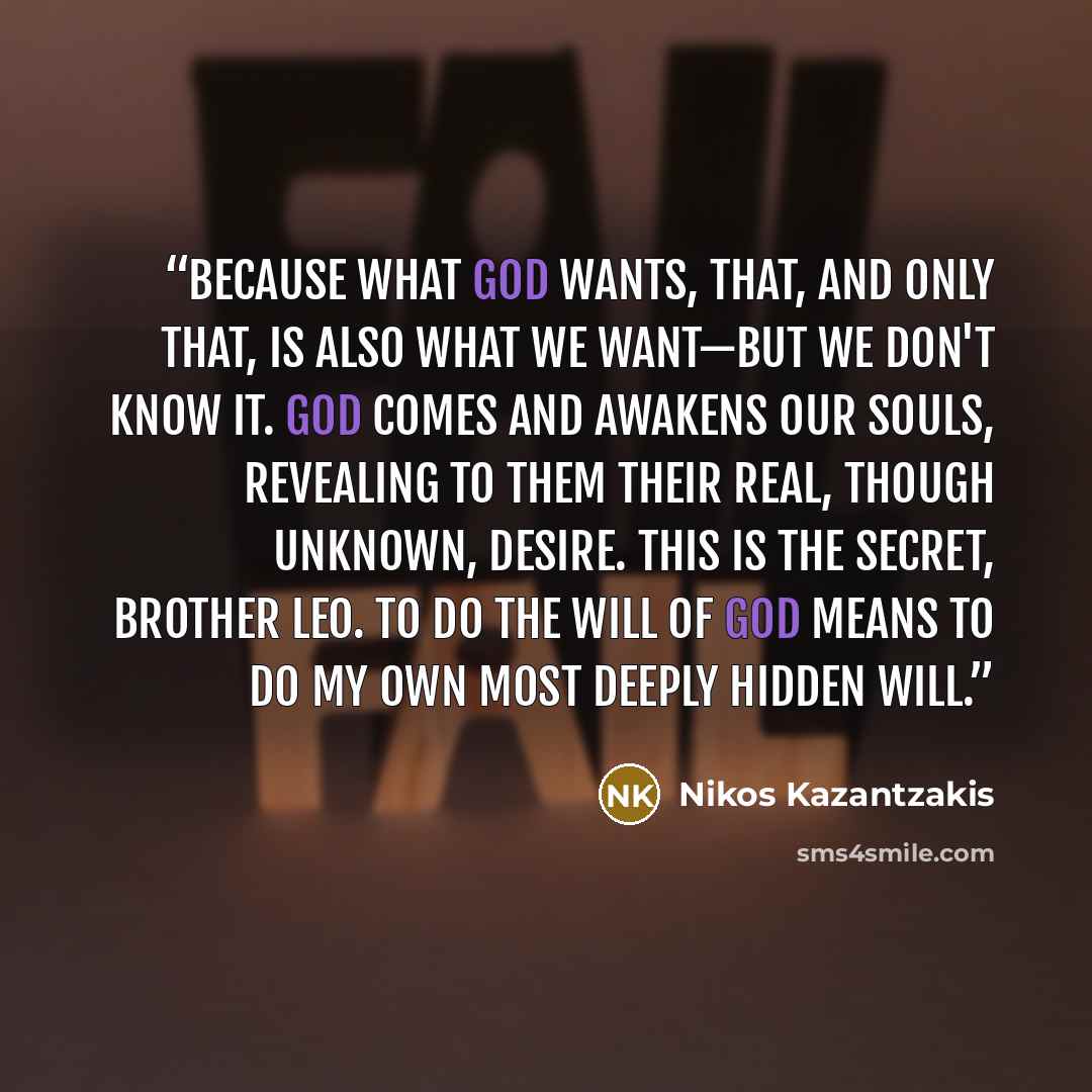 “Because what God wants, that, and only that, is also what we want—but we don't know it. God comes and awakens our souls, revealing to them their real, though unknown, desire. This is the secret, Brother Leo. To do the will of God means to do my own most deeply hidden will.” quote by Nikos Kazantzakis
