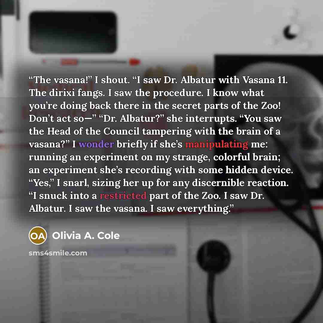 “The vasana!” I shout. “I saw Dr. Albatur with Vasana 11. The dirixi fangs. I saw the procedure. I know what you’re doing back there in the secret parts of the Zoo! Don’t act so—” “Dr. Albatur?” she interrupts. “You saw the Head of the Council tampering with the brain of a vasana?” I wonder briefly…” quote by Olivia A. Cole
