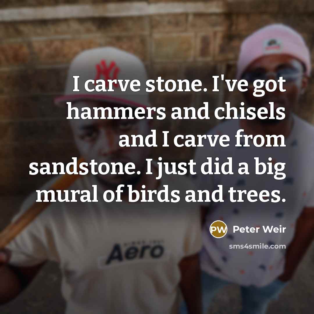 “I carve stone. I've got hammers and chisels and I carve from sandstone. I just did a big mural of birds and trees.” quote by Peter Weir