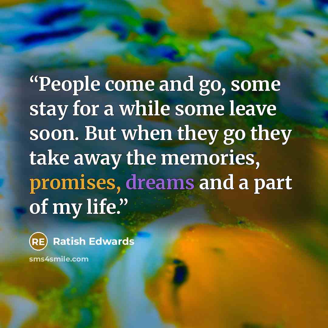 “People come and go, some stay for a while some leave soon. But when they go they take away the memories, promises, dreams and a part of my life.” quote by Ratish Edwards