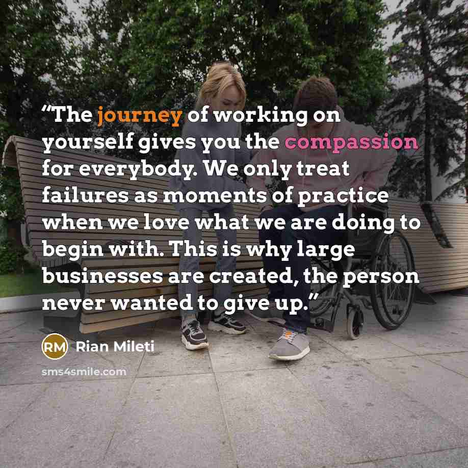 “The journey of working on yourself gives you the compassion for everybody. We only treat failures as moments of practice when we love what we are doing to begin with. This is why large businesses are created, the person never wanted to give up.” quote by Rian Mileti