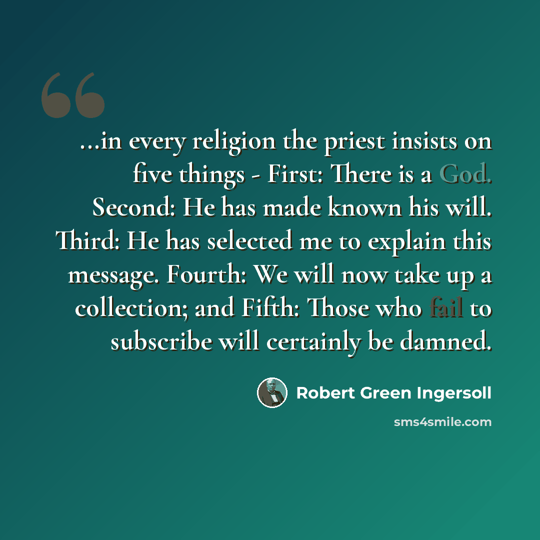 “...in every religion the priest insists on five things - First: There is a God. Second: He has made known his will. Third: He has selected me to explain this message. Fourth: We will now take up a collection; and Fifth: Those who fail to subscribe will certainly be damned.” quote by Robert Green Ingersoll