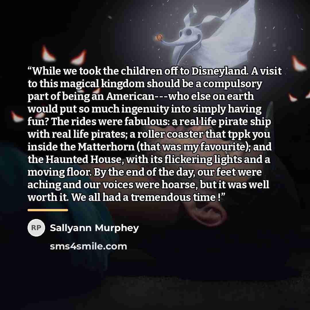 “While we took the children off to Disneyland. A visit to this magical kingdom should be a compulsory part of being an American---who else on earth would put so much ingenuity into simply having fun? The rides were fabulous: a real life pirate ship with real life pirates; a roller coaster that tppk…” quote by Sallyann Murphey