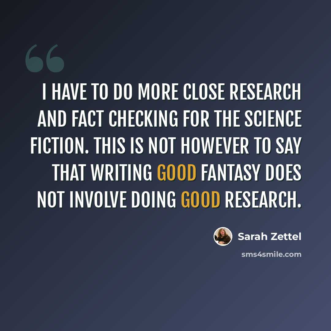“I have to do more close research and fact checking for the science fiction. This is not however to say that writing good fantasy does not involve doing good research.” quote by Sarah Zettel