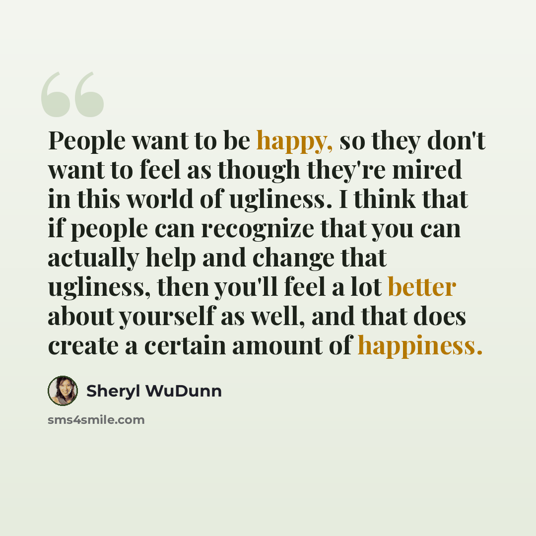 “People want to be happy, so they don't want to feel as though they're mired in this world of ugliness. I think that if people can recognize that you can actually help and change that ugliness, then you'll feel a lot better about yourself as well, and that does create a certain amount of happiness.” quote by Sheryl WuDunn