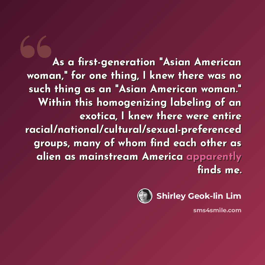 “As a first-generation "Asian American woman," for one thing, I knew there was no such thing as an "Asian American woman." Within this homogenizing labeling of an exotica, I knew there were entire racial/national/cultural/sexual-preferenced groups, many of whom find each other as alien as…” quote by Shirley Geok-lin Lim