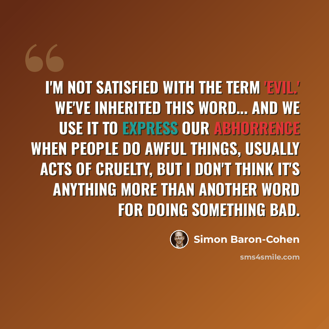 “I'm not satisfied with the term 'evil.' We've inherited this word... and we use it to express our abhorrence when people do awful things, usually acts of cruelty, but I don't think it's anything more than another word for doing something bad.” quote by Simon Baron-Cohen