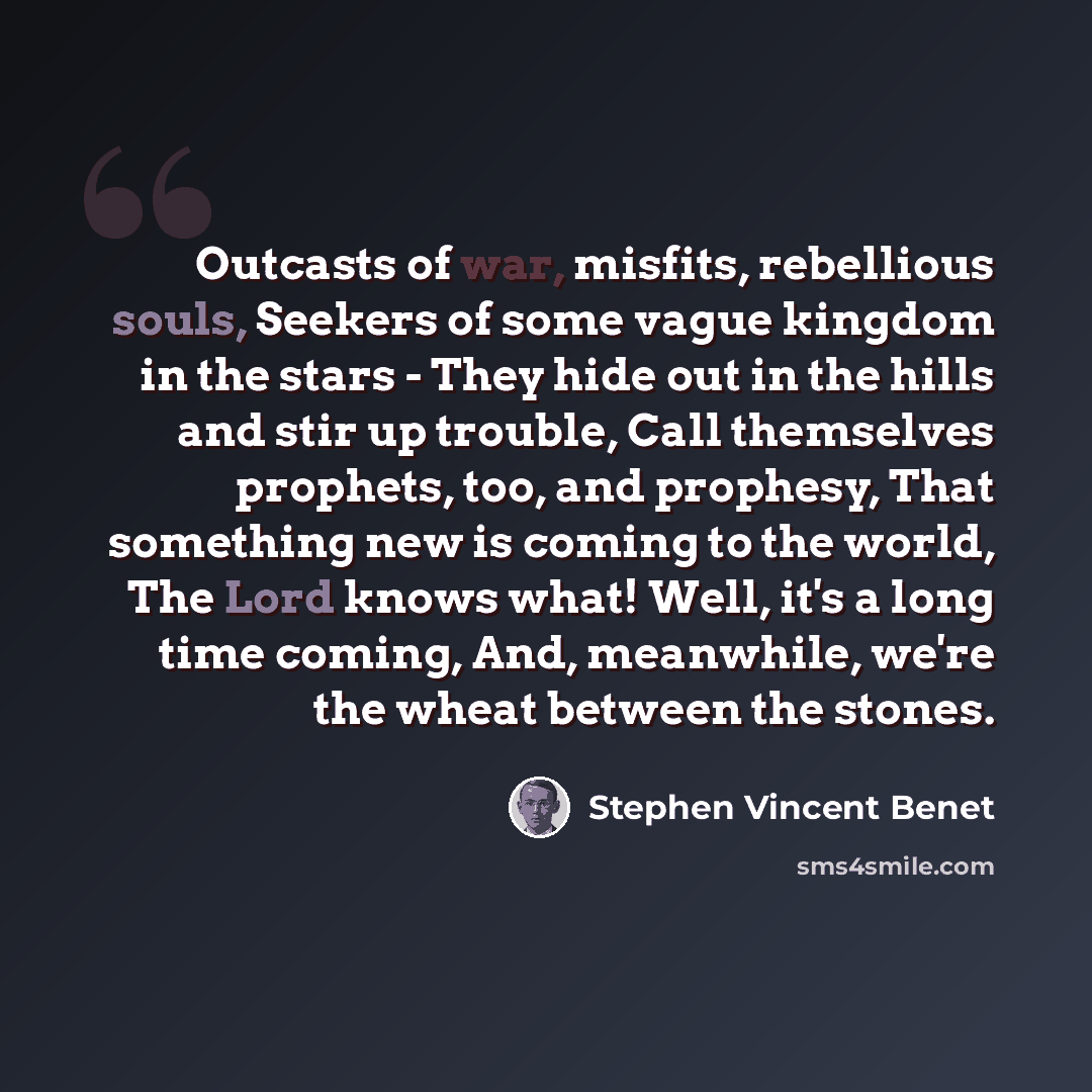 “Outcasts of war, misfits, rebellious souls, Seekers of some vague kingdom in the stars - They hide out in the hills and stir up trouble, Call themselves prophets, too, and prophesy, That something new is coming to the world, The Lord knows what! Well, it's a long time coming, And, meanwhile, we're…” quote by Stephen Vincent Benet