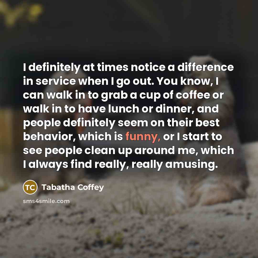“I definitely at times notice a difference in service when I go out. You know, I can walk in to grab a cup of coffee or walk in to have lunch or dinner, and people definitely seem on their best behavior, which is funny, or I start to see people clean up around me, which I always find really, really…” quote by Tabatha Coffey
