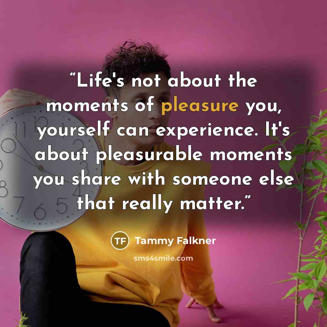 “Life's not about the moments of pleasure you, yourself can experience. It's about pleasurable moments you share with someone else that really matter.” quote by Tammy Falkner