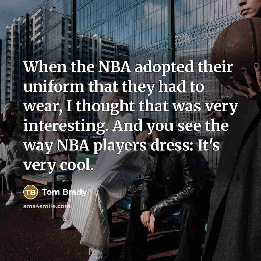 “When the NBA adopted their uniform that they had to wear, I thought that was very interesting. And you see the way NBA players dress: It's very cool.” quote by Tom Brady