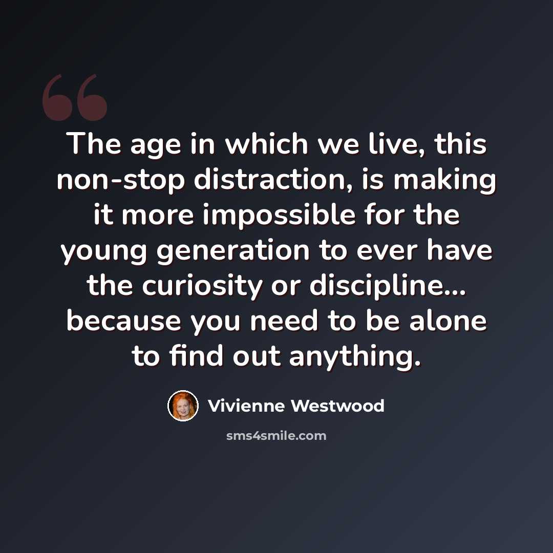 “The age in which we live, this non-stop distraction, is making it more impossible for the young generation to ever have the curiosity or discipline... because you need to be alone to find out anything.” quote by Vivienne Westwood