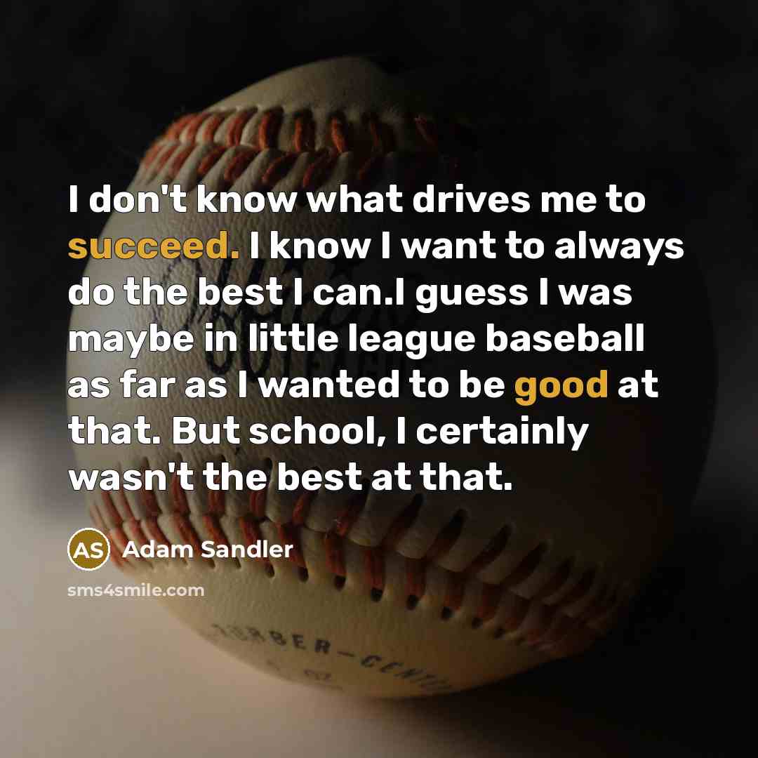 “I don't know what drives me to succeed. I know I want to always do the best I can.I guess I was maybe in little league baseball as far as I wanted to be good at that. But school, I certainly wasn't the best at that.” quote by Adam Sandler
