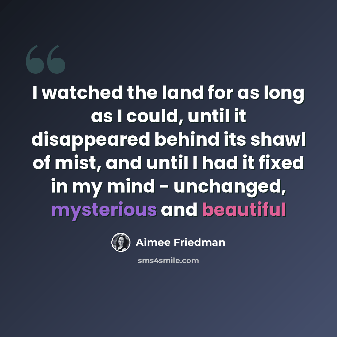 “I watched the land for as long as I could, until it disappeared behind its shawl of mist, and until I had it fixed in my mind - unchanged, mysterious and beautiful” quote by Aimee Friedman