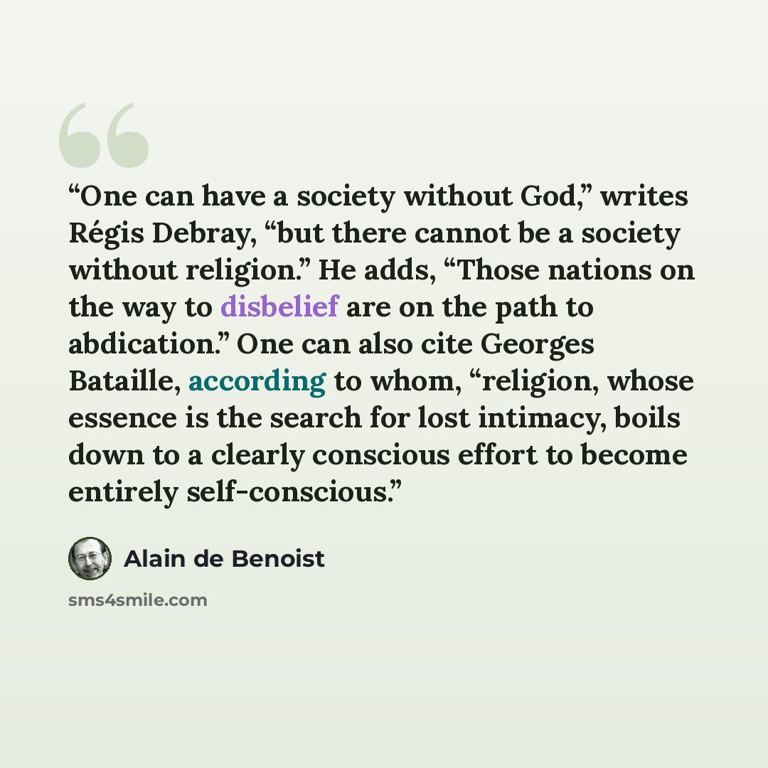 “One can have a society without God,” writes Régis Debray, “but there cannot be a society without religion.” He adds, “Those nations on the way to disbelief are on the path to abdication.” One can also cite Georges Bataille, according to whom, “religion, whose essence is the search for lost…” quote by Alain de Benoist