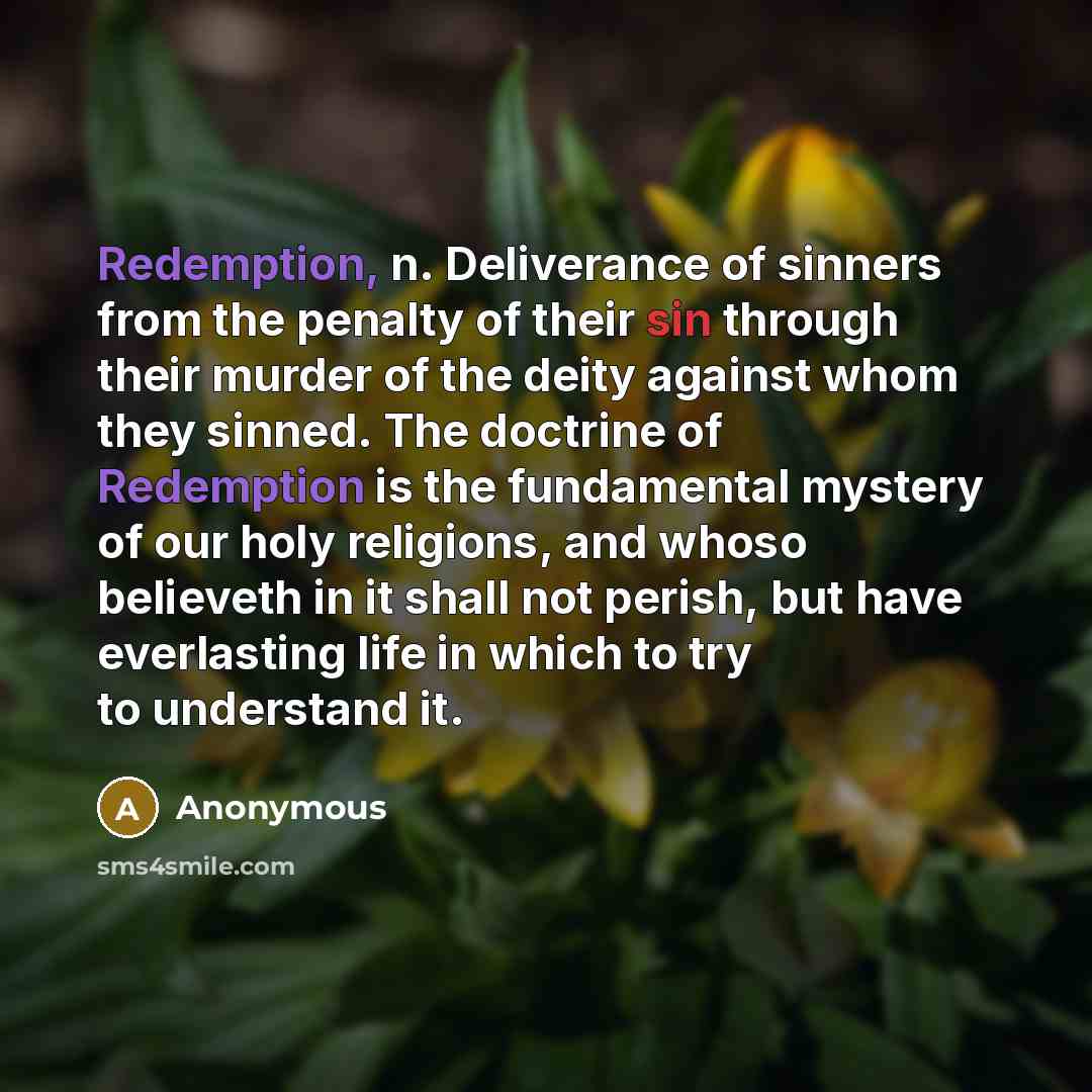 “Redemption, n. Deliverance of sinners from the penalty of their sin through their murder of the deity against whom they sinned. The doctrine of Redemption is the fundamental mystery of our holy religions, and whoso believeth in it shall not perish, but have everlasting life in which to try to…” quote by Anonymous