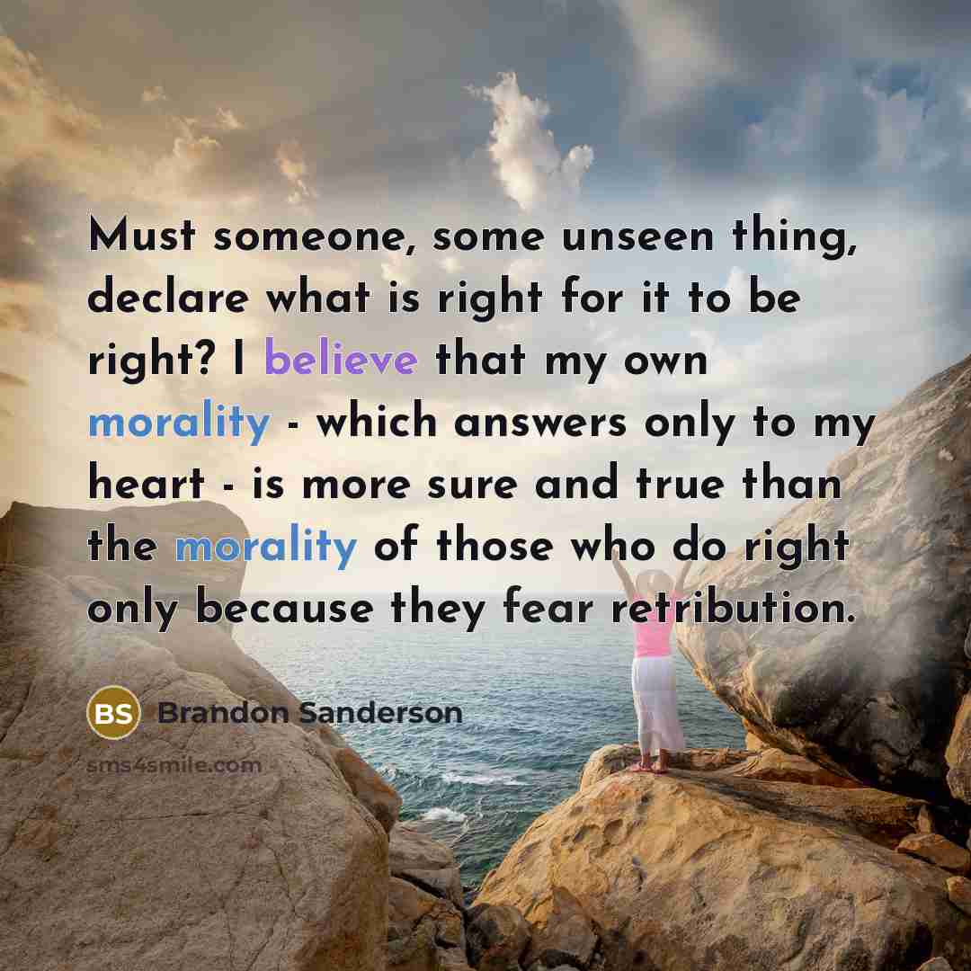 “Must someone, some unseen thing, declare what is right for it to be right? I believe that my own morality - which answers only to my heart - is more sure and true than the morality of those who do right only because they fear retribution.” quote by Brandon Sanderson