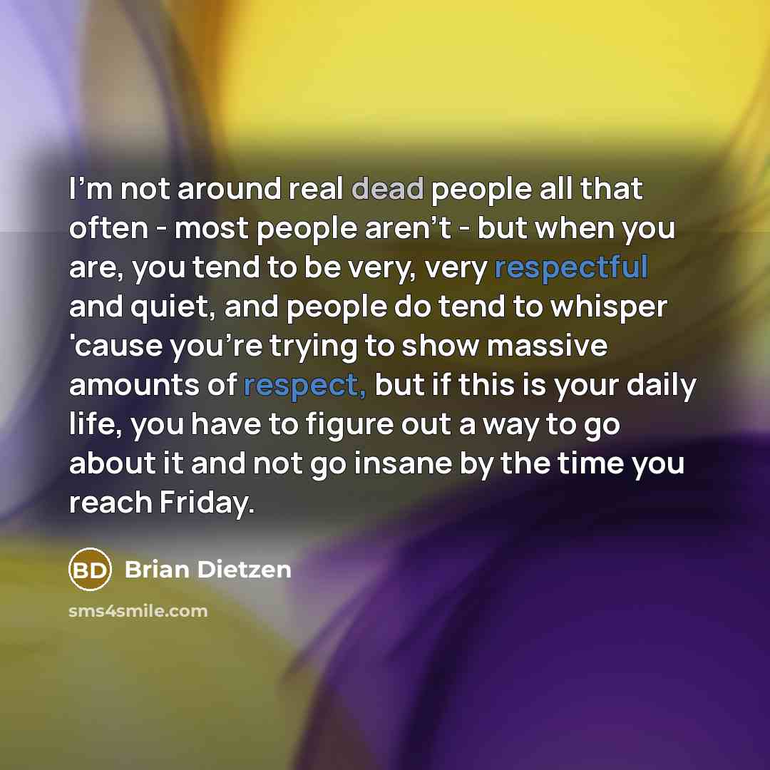 “I'm not around real dead people all that often - most people aren't - but when you are, you tend to be very, very respectful and quiet, and people do tend to whisper 'cause you're trying to show massive amounts of respect, but if this is your daily life, you have to figure out a way to go about it…” quote by Brian Dietzen