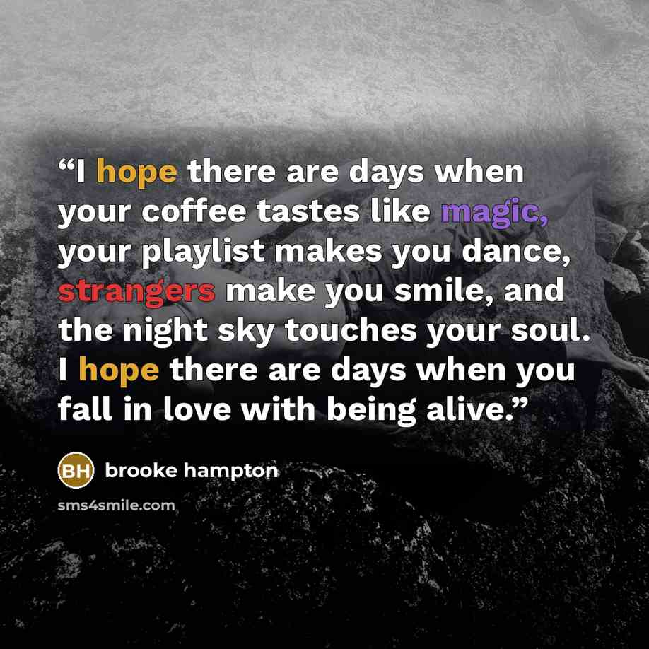 “I hope there are days when your coffee tastes like magic, your playlist makes you dance, strangers make you smile, and the night sky touches your soul. I hope there are days when you fall in love with being alive.” quote by Brooke Hampton