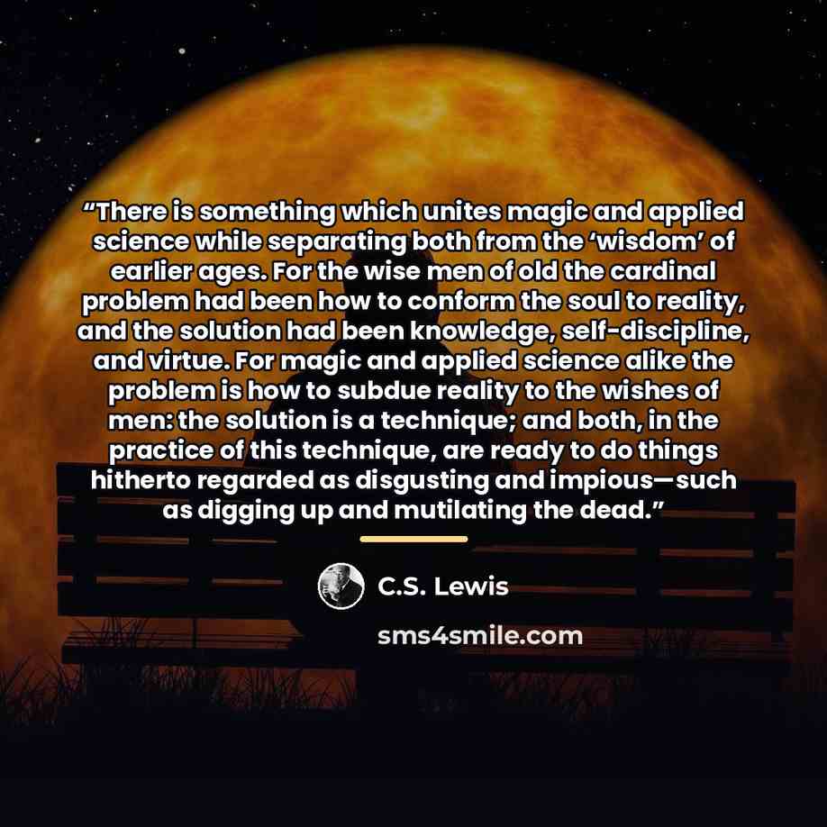 “There is something which unites magic and applied science while separating both from the ‘wisdom’ of earlier ages. For the wise men of old the cardinal problem had been how to conform the soul to reality, and the solution had been knowledge, self-discipline, and virtue. For magic and applied…” quote by C.S. Lewis